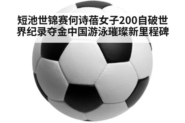 短池世锦赛何诗蓓女子200自破世界纪录夺金中国游泳璀璨新里程碑